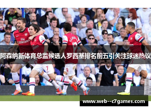阿森纳新体育总监候选人罗西基排名前五引关注球迷热议